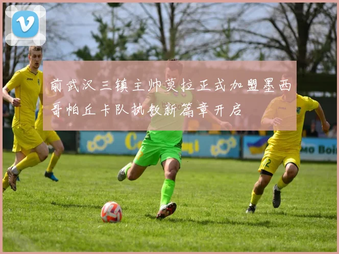 前武汉三镇主帅莫拉正式加盟墨西哥帕丘卡队执教新篇章开启